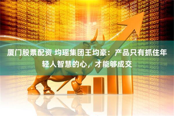 厦门股票配资 均瑶集团王均豪：产品只有抓住年轻人智慧的心，才能够成交