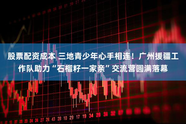 股票配资成本 三地青少年心手相连！广州援疆工作队助力“石榴籽一家亲”交流营圆满落幕