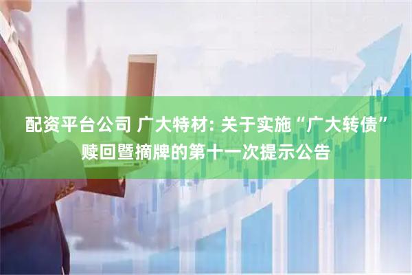 配资平台公司 广大特材: 关于实施“广大转债”赎回暨摘牌的第十一次提示公告