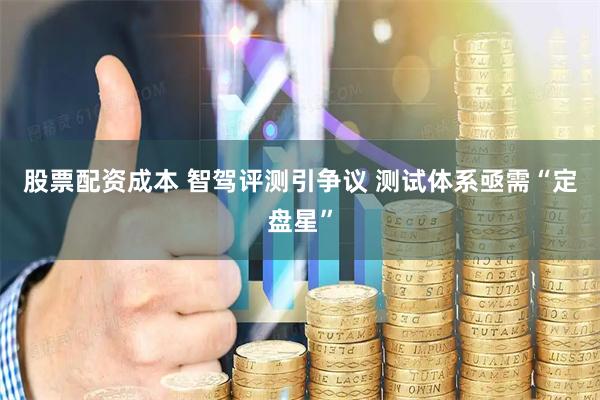 股票配资成本 智驾评测引争议 测试体系亟需“定盘星”