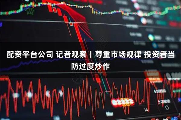 配资平台公司 记者观察丨尊重市场规律 投资者当防过度炒作
