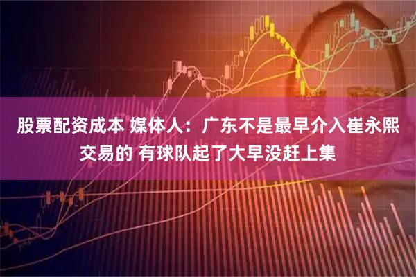 股票配资成本 媒体人：广东不是最早介入崔永熙交易的 有球队起了大早没赶上集