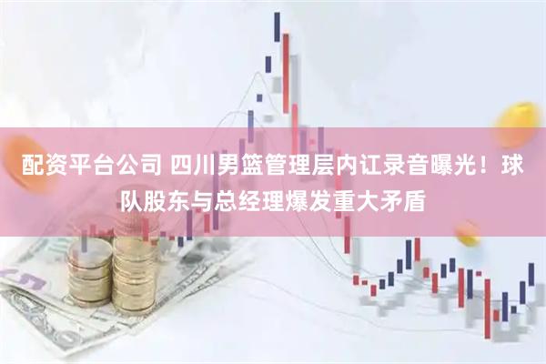 配资平台公司 四川男篮管理层内讧录音曝光！球队股东与总经理爆发重大矛盾