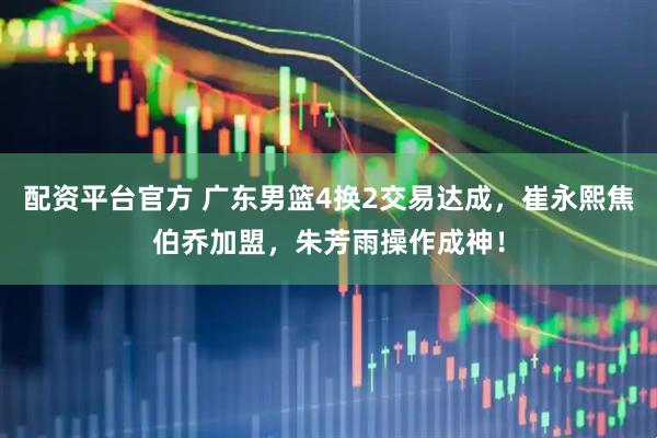 配资平台官方 广东男篮4换2交易达成，崔永熙焦伯乔加盟，朱芳雨操作成神！