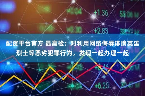 配资平台官方 最高检：对利用网络侮辱诽谤英雄烈士等恶劣犯罪行为，发现一起办理一起