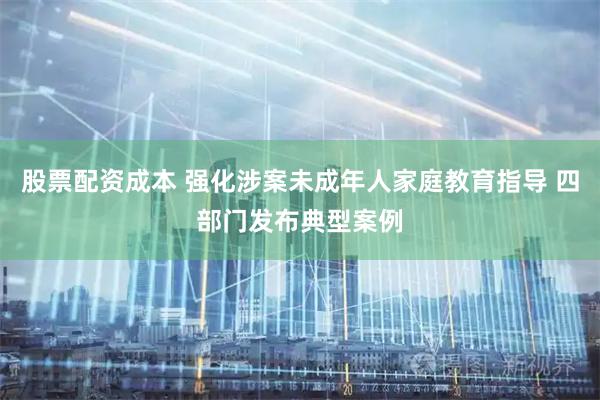 股票配资成本 强化涉案未成年人家庭教育指导 四部门发布典型案例