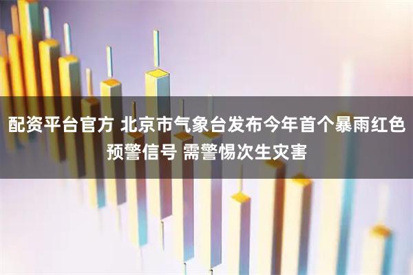 配资平台官方 北京市气象台发布今年首个暴雨红色预警信号 需警惕次生灾害