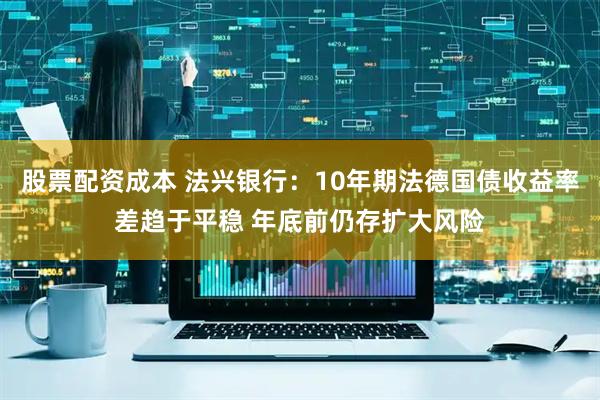 股票配资成本 法兴银行：10年期法德国债收益率差趋于平稳 年底前仍存扩大风险