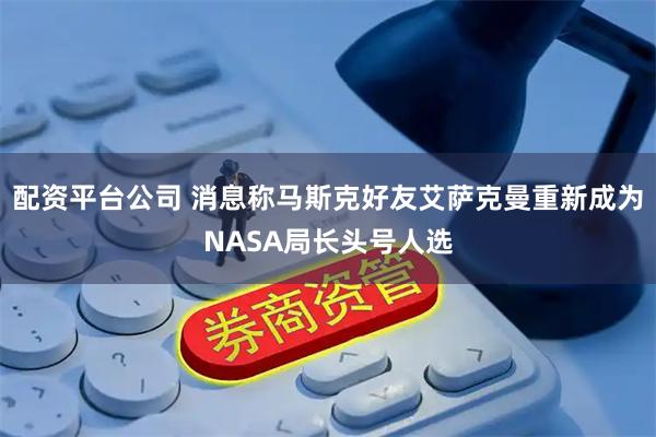 配资平台公司 消息称马斯克好友艾萨克曼重新成为NASA局长头号人选